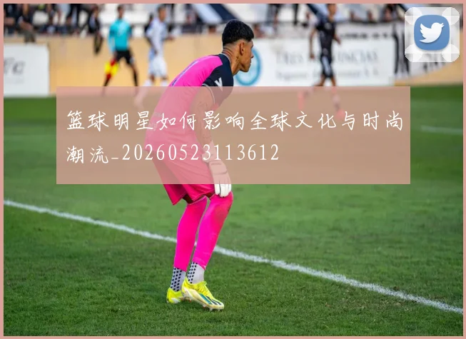 篮球明星如何影响全球文化与时尚潮流_20260523113612