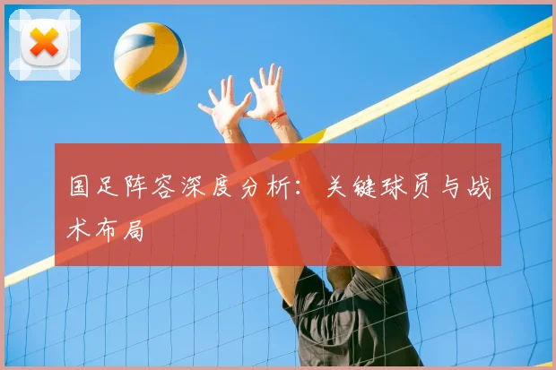 国足阵容深度分析：关键球员与战术布局