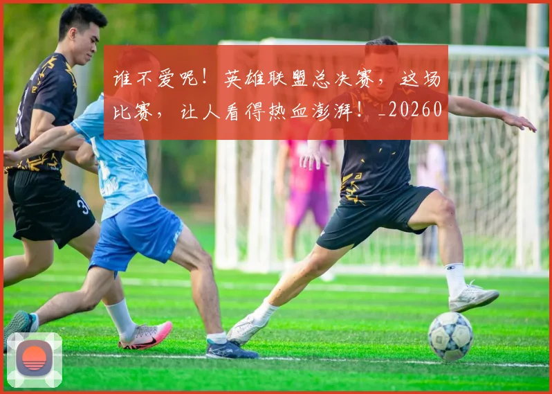 谁不爱呢！英雄联盟总决赛，这场比赛，让人看得热血澎湃！_20260710013346