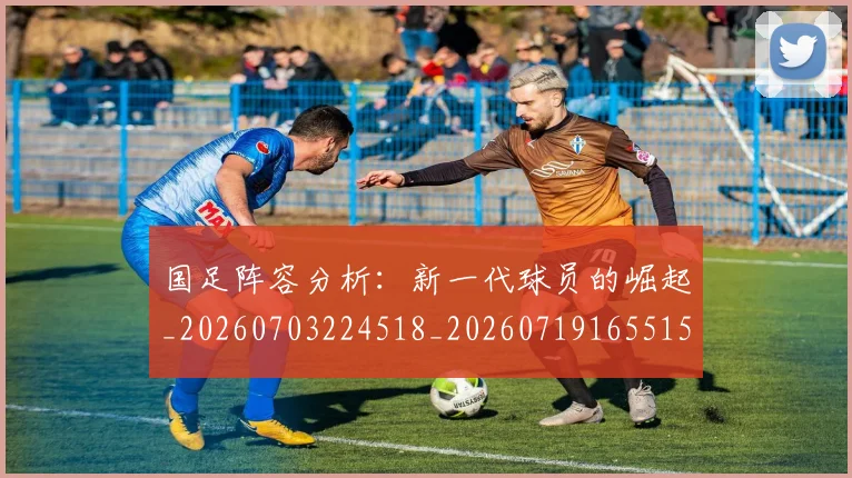 国足阵容分析：新一代球员的崛起_20260703224518_20260719165515