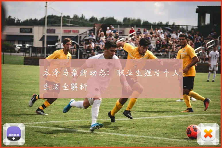 本泽马最新动态:职业生涯与个人生活全解析