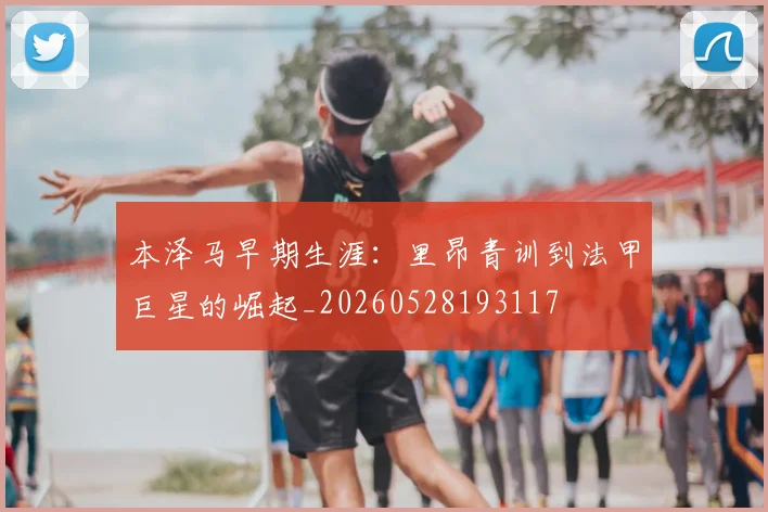本泽马早期生涯：里昂青训到法甲巨星的崛起_20260528193117