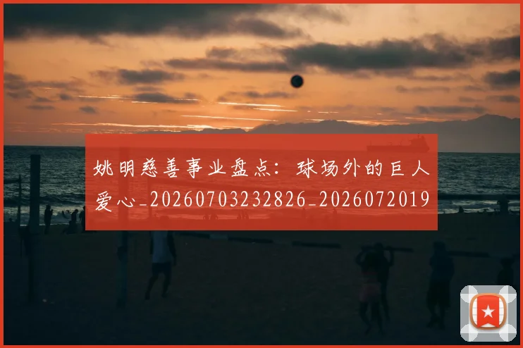 姚明慈善事业盘点:球场外的巨人爱心_20260703232826_20260720191950