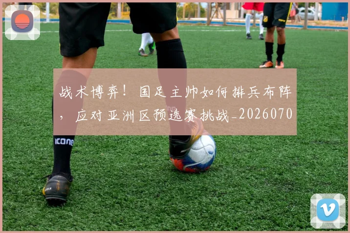 战术博弈！国足主帅如何排兵布阵，应对亚洲区预选赛挑战_20260707013455