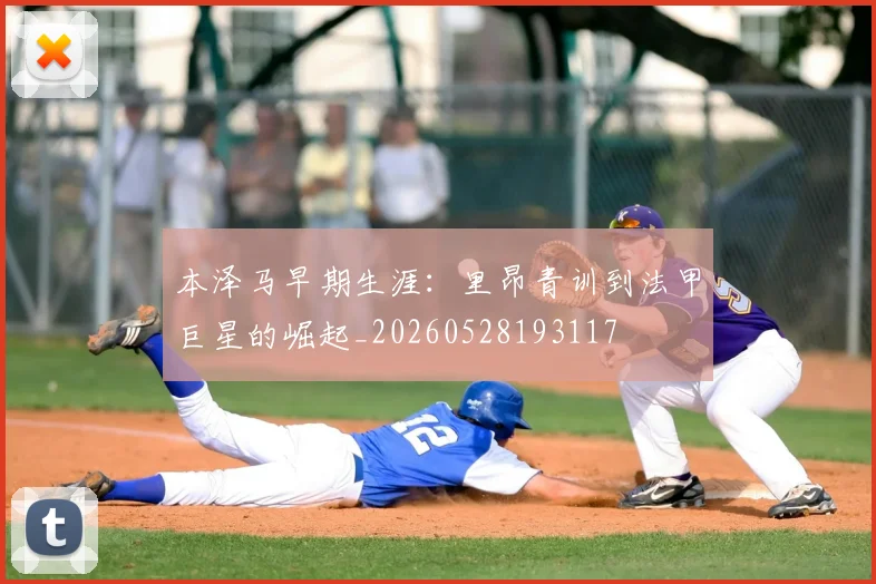 本泽马早期生涯：里昂青训到法甲巨星的崛起_20260528193117