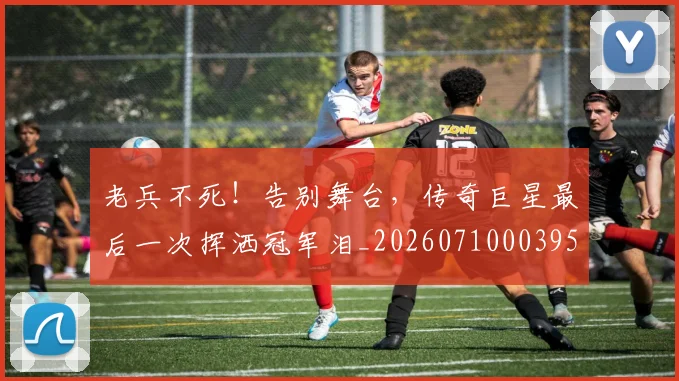 老兵不死！告别舞台，传奇巨星最后一次挥洒冠军泪_20260710003955