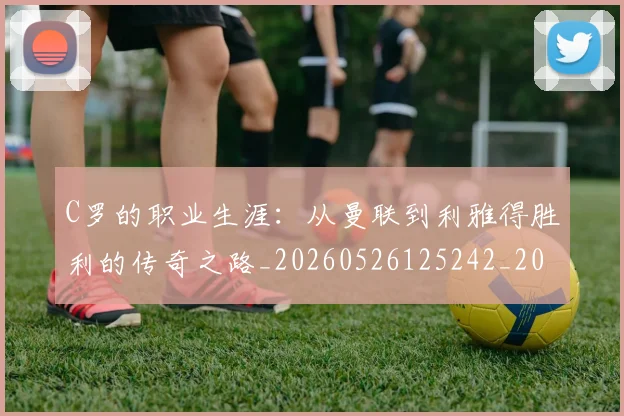 C罗的职业生涯：从曼联到利雅得胜利的传奇之路_20260526125242_20260712052610