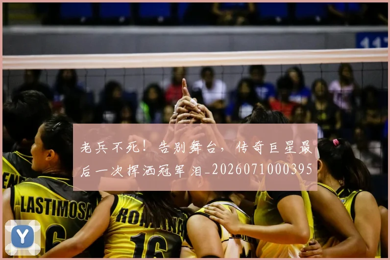 老兵不死!告别舞台,传奇巨星最后一次挥洒冠军泪_20260710003955
